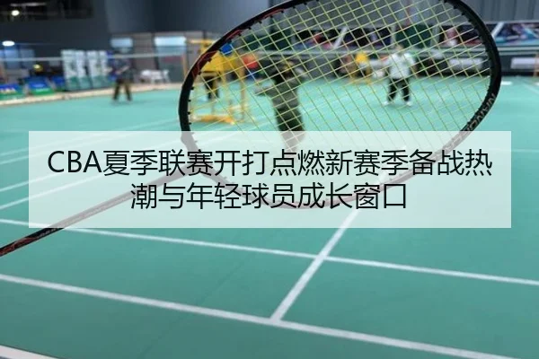 CBA夏季联赛开打点燃新赛季备战热潮与年轻球员成长窗口