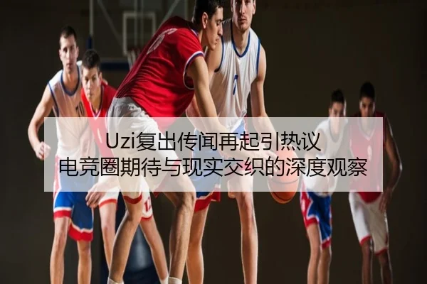 Uzi复出传闻再起引热议 电竞圈期待与现实交织的深度观察