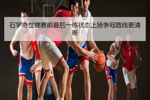 石宇奇世锦赛前最后一练状态上扬争冠路线更清晰