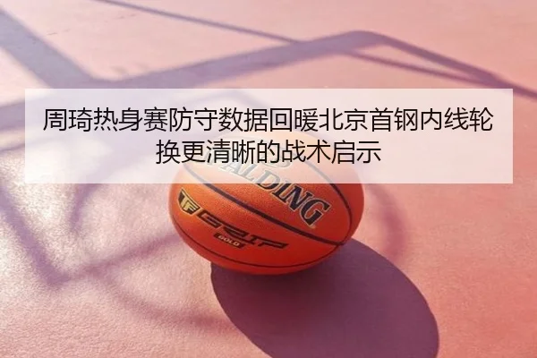 周琦热身赛防守数据回暖北京首钢内线轮换更清晰的战术启示