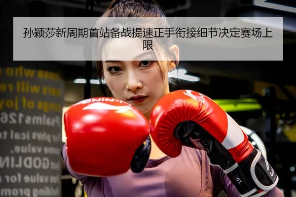 孙颖莎新周期首站备战提速正手衔接细节决定赛场上限