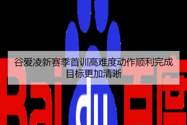 谷爱凌新赛季首训高难度动作顺利完成目标更加清晰