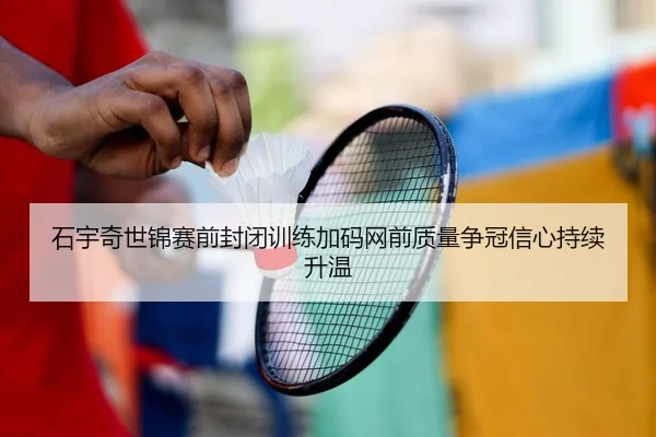 石宇奇世锦赛前封闭训练加码网前质量争冠信心持续升温