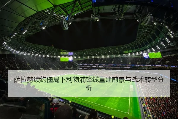 萨拉赫续约僵局下利物浦锋线重建前景与战术转型分析