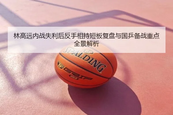 林高远内战失利后反手相持短板复盘与国乒备战重点全景解析